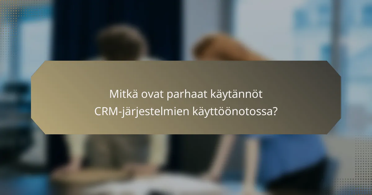 Mitkä ovat parhaat käytännöt CRM-järjestelmien käyttöönotossa?